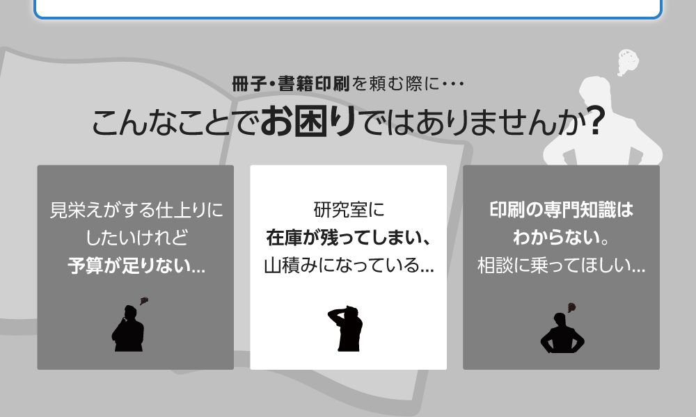 冊子・書籍印刷を頼む際に・・・こんなことでお困りではありませんか？予算が足りない...研究室に在庫が残り、山積み...印刷の相談に乗ってほしい...
