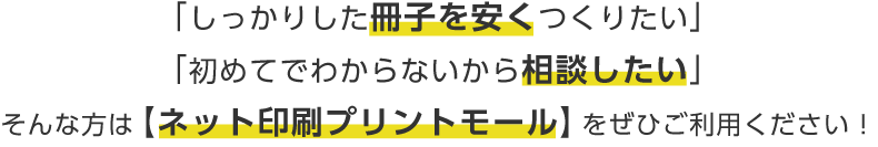 「しっかりした冊子を安くつくりたい」「初めてでわからないから相談したい」そんな方は【プリントモール】をぜひご利用ください！