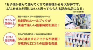 「お子様が喜んで遊んでくれて親御様からも大好評です。 JALをまた利用したいと思ってもらえる記念の品になる」