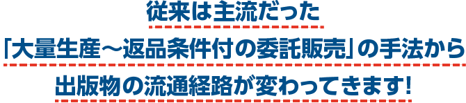 従来は主流だった「大量生産〜返品条件付の委託販売」の手法から出版物の流通経路が変わってきます！