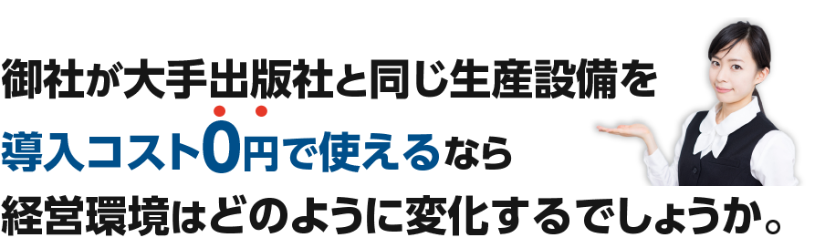大手出版社と同じ生産設備を導入コスト0円で使えるなら経営環境はどのように変化するでしょうか。