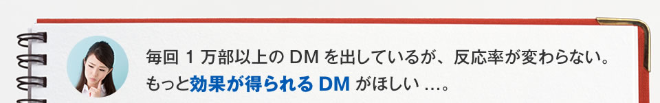 毎回1万部以上のDMを出しているが、従来のDMでは、反応率が変わらない。もっと効果が得られるDMが欲しい