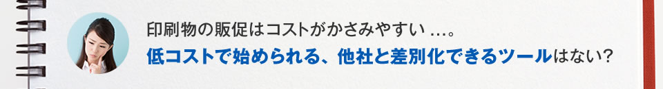 印刷物の販促は、コストがかさむ。低コストで始めやすく、他社と差別化できるツールはないか？