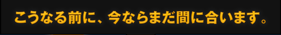 こうなる前に今ならまだ間に合います